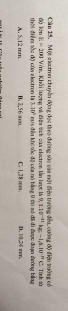 Một electron chuyển động dọc theo đường sức của một điện trường đều, cường độ điện trường có
độ lớn E=200V/m. Khối lượng và điện tích của electron lần lượt là 9,1.10^(-31)kg; -1,6.10^(-19)C. Tính từ
thời điểm tốc độ của electron là 3.10^5 m/s đến khi tốc độ của nó bằng 0 thì nó đã đi được đoạn đường bằng
A. 5,12 mm. B. 2,56 mm. C. 1,28 mm. D. 10,24 mm.