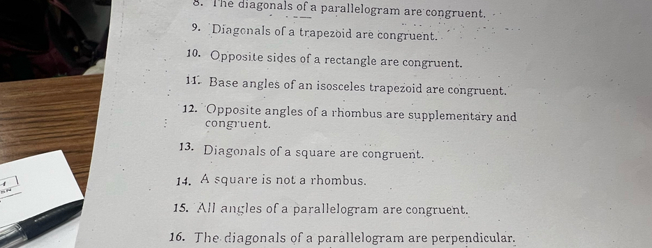 The diagonals of a parallelogram are congruent. 
9. Diagonals of a trapezoid are congruent. 
10. Opposite sides of a rectangle are congruent. 
11. Base angles of an isosceles trapezoid are congruent. 
12. 'Opposite angles of a rhombus are supplementary and 
congruent. 
13. Diagonals of a square are congruent. 
1 
14. A square is not a rhombus. 

15. All angles of a parallelogram are congruent. 
16. The diagonals of a parallelogram are perpendicular.