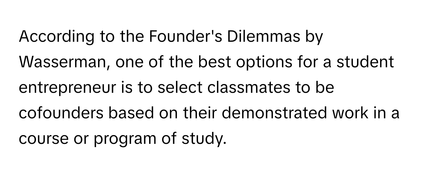 According to the Founder's Dilemmas by Wasserman, one of the best options for a student entrepreneur is to select classmates to be cofounders based on their demonstrated work in a course or program of study.