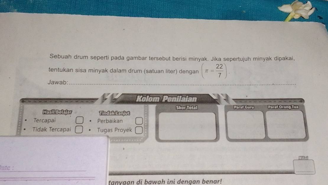 Sebuah drum seperti pada gambar tersebut berisi minyak. Jika sepertujuh minyak dipakai, 
tentukan sisa minyak dalam drum (satuan liter) dengan (π = 22/7 ). 
Jawab:_ 
_ 
Kolom Penilaian 
Skor Total Paraf Guru Paraf Orang Tua 
Masil Belajar Tindak Lanjut 
Tercapai Perbaikan 
Tidak Tercapai Tugas Proyek 
ate :_ 
_ 
tanyaan di bawah ini dengan benar!