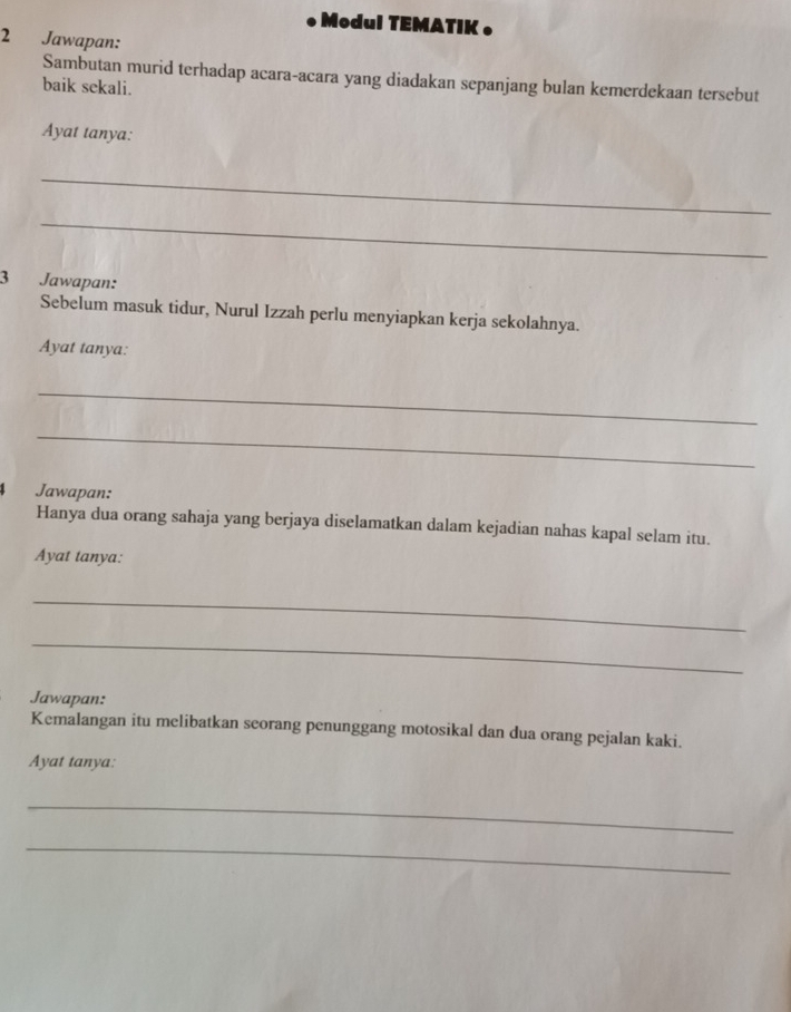 • Modul TEMATIK • 
2 Jawapan: 
Sambutan murid terhadap acara-acara yang diadakan sepanjang bulan kemerdekaan tersebut 
baik sekali. 
Ayat tanya: 
_ 
_ 
3 Jawapan: 
Sebelum masuk tidur, Nurul Izzah perlu menyiapkan kerja sekolahnya. 
Ayat tanya: 
_ 
_ 
4 Jawapan: 
Hanya dua orang sahaja yang berjaya diselamatkan dalam kejadian nahas kapal selam itu. 
Ayat tanya: 
_ 
_ 
Jawapan: 
Kemalangan itu melibatkan seorang penunggang motosikal dan dua orang pejalan kaki. 
Ayat tanya: 
_ 
_