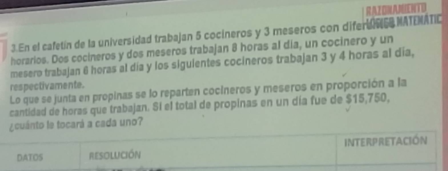 RAZONANIENTD 
3.En el cafetín de la universidad trabajan 5 cocineros y 3 meseros con diferd IS MATEMATIC 
horarios. Dos cocineros y dos meseros trabajan 8 horas al día, un cocinero y un 
mesero trabajan 6 horas al día y los siguientes cocineros trabajan 3 y 4 horas al día, 
respectivamente. 
Lo que se junta en propinas se lo reparten cocineros y meseros en proporción a la 
cantidad de horas que trabajan. Sí el total de propinas en un día fue de $15,750, 
¿cuánto le tocará a cada uno? 
INTeRPReTACióN 
DATOS RESOLUCIÓN