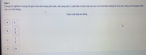 Trong thí nghiệm Young về giao thoa ánh sáng đơn sắc, văn sáng bậc 2 xuất hiện ở trên màn tại các vị trí mà hiệu đường đi của ánh sáng từ hai nguồn đến
các vị trí đó bāng
Chọn một đáp án đùng
A λ.
B  lambda /2 .
C  lambda /4 .
D 2A.