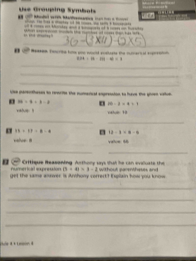 Use Grouping Symbols 
on Madai with Mathematics ban her a Hovr keuet 
sut te has a voplay of ae roses. His sells a bauquet 
f a toses on Munday and a bauguet of a rores on Tussday . 
what expresson medels the nymber of rotes Ban has lef 
in the drodlay ? 
_ 
Reason Dewcribe how you would eyaluate the numerical expression.
|(24+(a-2)|-a|=3
_ 
_ 
_ 
Use parentheses to rewrite the numerical expression to have the given value.
36/ 9+3=2
a 20-3* 9+1
value: 1 value: 10
_ 
_
18+17=8-4
a 12-3* 8-6
value a value: 66
_ 
_ 
a Critique Reasoning Anthony says that he can evaluate the 
numerical expressión (5+a)* 3-2 without parentheses and 
get the same answer. is Anthony correct? Explain how you know. 
_ 
_ 
_ 
_ 
dufe à « Lesson à