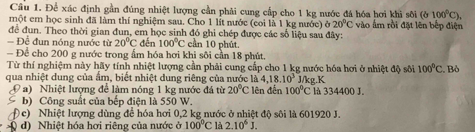 Để xác định gần đúng nhiệt lượng cần phải cung cấp cho 1 kg nước đá hóa hơi khi sôi (ở 100^0C), 
một em học sinh đã làm thí nghiệm sau. Cho 1 lít nước (coi là 1 kg nước) ở 20°C vào ấm rồi đặt lên bếp điện 
để đun. Theo thời gian đun, em học sinh đó ghi chép được các số liệu sau đây: 
- Đề đun nóng nước từ 20°C đến 100°C cần 10 phút. 
Để cho 200 g nước trong ấm hóa hơi khi sôi cần 18 phút. 
Từ thí nghiệm này hãy tính nhiệt lượng cần phải cung cấp cho 1 kg nước hóa hơi ở nhiệt độ sôi 100°C. Bỏ 
qua nhiệt dung của ẩm, biết nhiệt dung riêng của nước là 4, 18.10^3 J/kg.K 
a) Nhiệt lượng để làm nóng 1 kg nước đá từ 20°C lên đến 100°C là 334400 J. 
b) Công suất của bếp điện là 550 W. 
c) Nhiệt lượng dùng để hóa hơi 0,2 kg nước ở nhiệt độ sôi là 601920 J. 
d) Nhiệt hóa hơi riêng của nước ở 100°C là 2.10^6J.