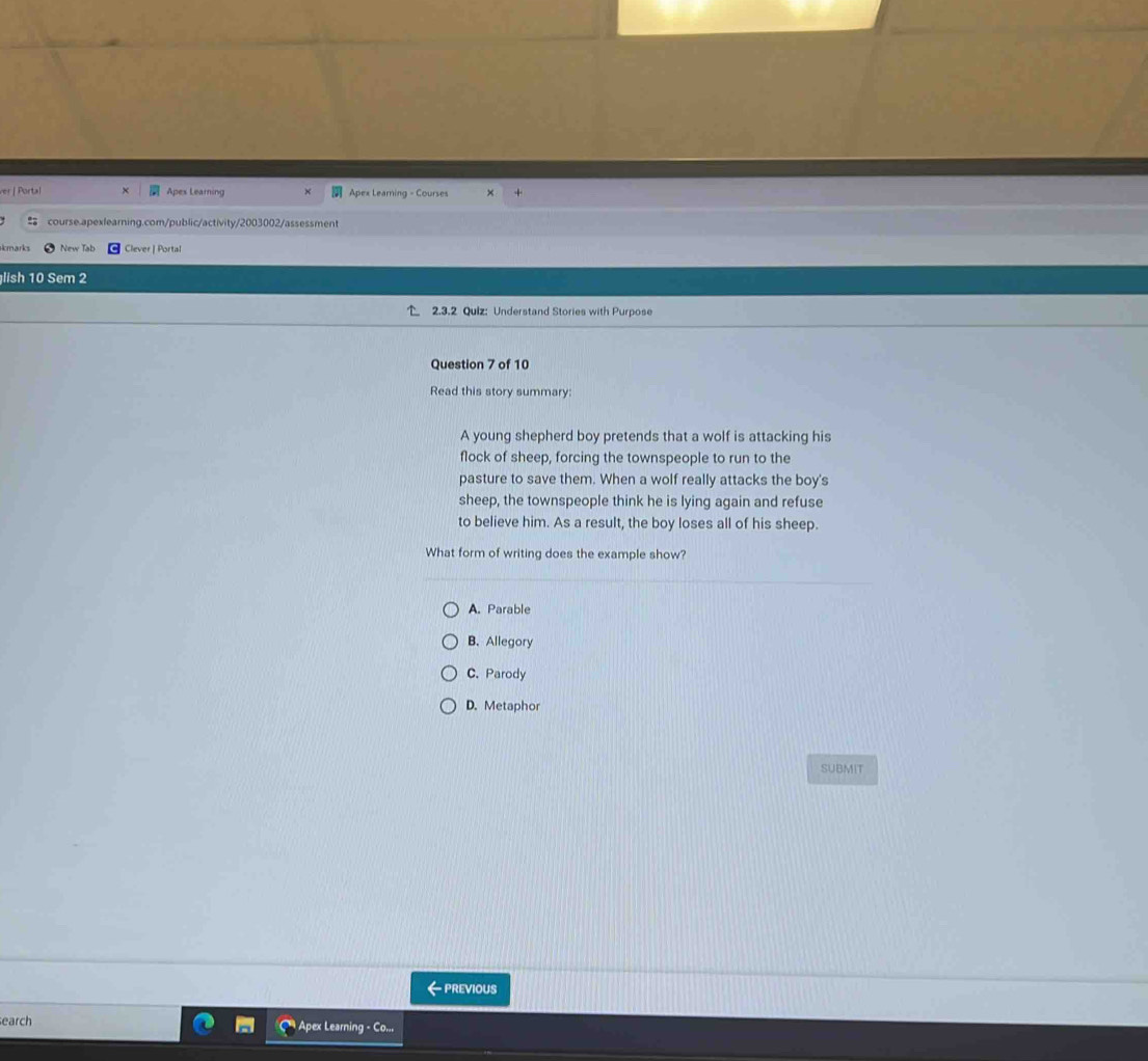 ver | Portal Apes Learning Apex Learning - Courses
course.apexlearning.com/public/activity/2003002/assessment
kmarks New Tab Clever | Portal
lish 10 Sem 2
2.3.2 Quiz: Understand Stories with Purpose
Question 7 of 10
Read this story summary:
A young shepherd boy pretends that a wolf is attacking his
flock of sheep, forcing the townspeople to run to the
pasture to save them. When a wolf really attacks the boy's
sheep, the townspeople think he is lying again and refuse
to believe him. As a result, the boy loses all of his sheep.
What form of writing does the example show?
A. Parable
B. Allegory
C. Parody
D. Metaphor
SUBMIT
— previous
earch Apex Learning - Co...