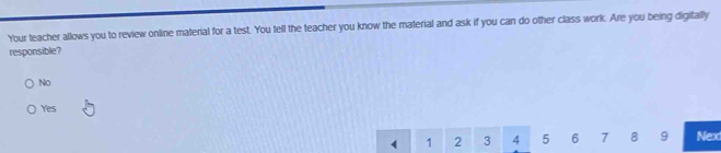 Your teacher allows you to review online material for a test. You tell the teacher you know the material and ask if you can do other class work. Are you being digitally
responsible?
No
Yes
1 2 3 4 5 6 7 8 9 Nex