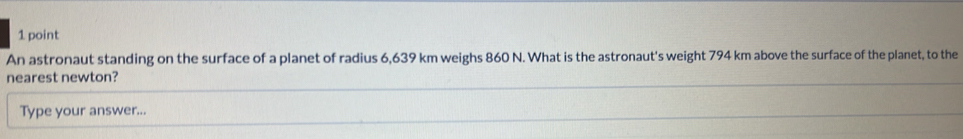 An astronaut standing on the surface of a planet of radius 6,639 km weighs 860 N. What is the astronaut's weight 794 km above the surface of the planet, to the 
nearest newton? 
Type your answer...