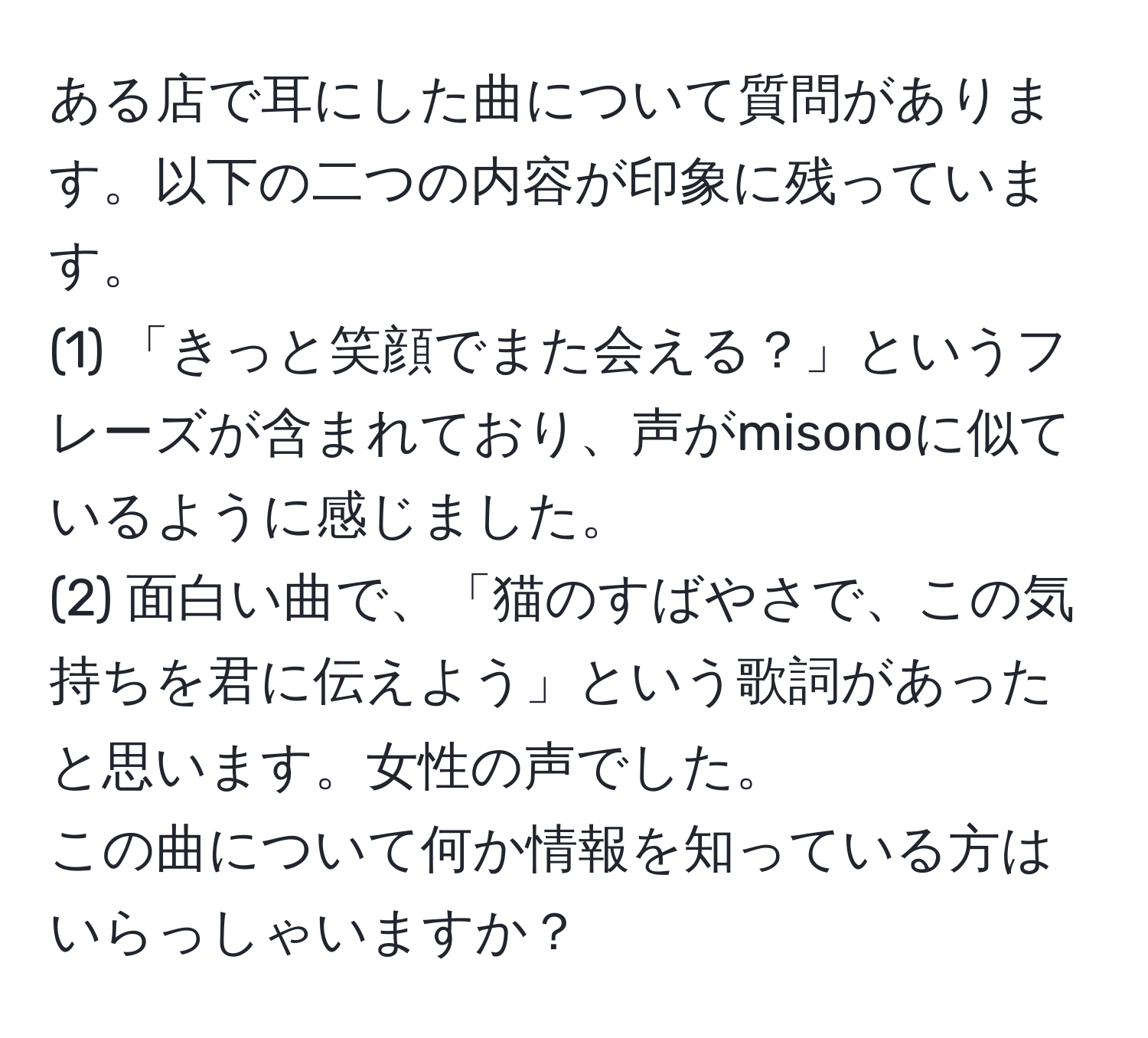 ある店で耳にした曲について質問があります。以下の二つの内容が印象に残っています。  
(1) 「きっと笑顔でまた会える？」というフレーズが含まれており、声がmisonoに似ているように感じました。  
(2) 面白い曲で、「猫のすばやさで、この気持ちを君に伝えよう」という歌詞があったと思います。女性の声でした。  
この曲について何か情報を知っている方はいらっしゃいますか？