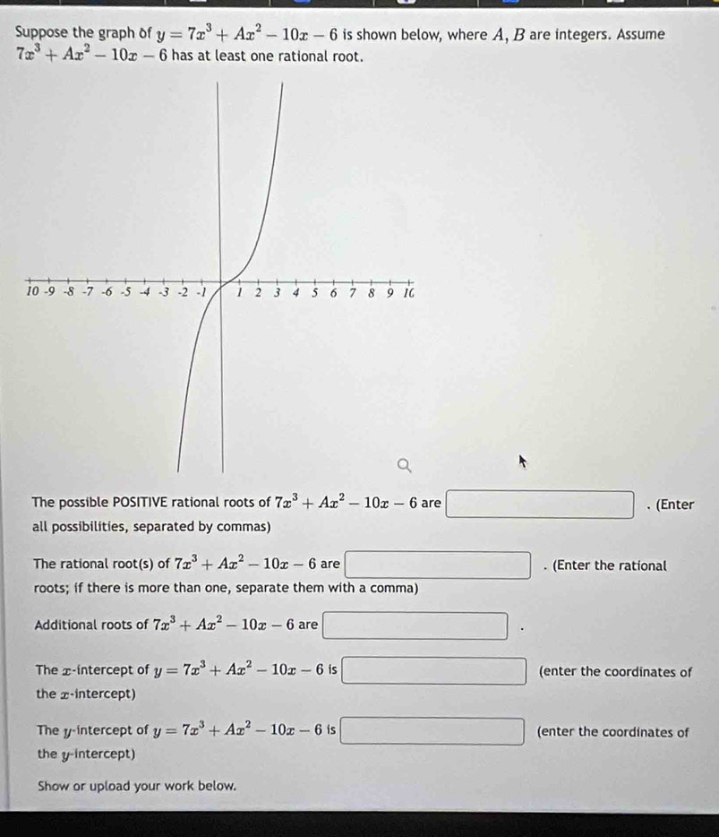 Suppose the graph of y=7x^3+Ax^2-10x-6 is shown below, where A, B are integers. Assume
7x^3+Ax^2-10x-6 has at least one rational root. 
The possible POSITIVE rational roots of 7x^3+Ax^2-10x-6 are □ . (Enter 
all possibilities, separated by commas) 
The rational root(s) of 7x^3+Ax^2-10x-6 are □. (Enter the rational 
roots; if there is more than one, separate them with a comma) 
Additional roots of 7x^3+Ax^2-10x-6 are □^ 
The x-intercept of y=7x^3+Ax^2-10x-6 is □ (enter the coordinates of 
the x-intercept) 
The y-intercept of y=7x^3+Ax^2-10x-6 is □ (enter the coordinates of 
the y-intercept) 
Show or upload your work below.