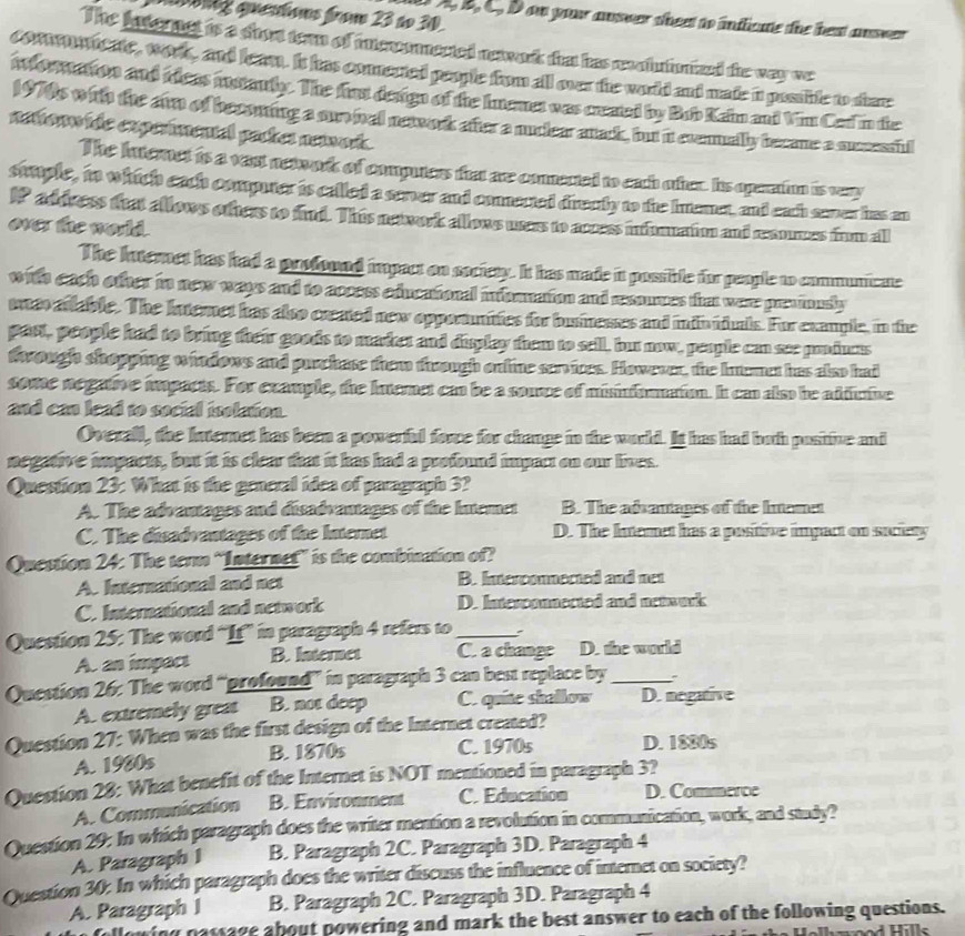 on) qestons from 23 ao 30.
A, B, C. D on your ansver sheet to indicute the best answer 
The lateret is a shot tern of inteconected neawork that has recntutumaed the way we
com on meate, works, and leam. It has conested people from all over the world and made in passide to share
Mormaon and tieas mstauly. The fust design of the lutenes was ceated by Bub Kain and Vim Ced in the
1979s wth the arm of becoming a sun al neawork after a nuclear anack, but it exenually becane a successud
netono tde eupermental packes neivods
The Interet is a vast network of computers that are conented to each oter. Iis operatiun is very
stttple, in which each computer is called a server and connected drecly to the Inemet, and each saver has an
IP address that allows others to find. This newwork allows users to access infuration and raumes frm all
over the world.
The Internet has had a profound impact on society. It has made it possible for people to communicate
with each other in new ways and to access educational intnanation and resouces that were previously
ueo atlable. The Internet has also crated new opporunities for businesses and infividuals. For example, in the
part, people had to bring their goods to maker and display them to sell, but now, people can see prdues
trough shopping windows and purchase them through online services. However, the Inumet has also had
some negatve impacts. For example, the Interet can be a source of misinfommation. It can also he adduine
and can lead to social isolation.
Overall, the Internet has been a powerful fore for change in the world. It has had both positive and
negative impacts, but it is clear that it has had a profound impact on our lives.
Question 23: What is the general idea of paragraph 3?
A. The advantages and disadvantages of the Intemet B. The adsantages of the Inamet
C. The disadvantages of the Internet D. The Intemet has a positive impact on suciety
Question 24: The term “Internef” is the combination of?
A. International and net B. Interconnected and net
C. International and network D. Interconnected and network
Question 25: The word “If” in paragraph 4 refers to _`
A. an impact B. Internet C. a change D. the world
Question 26: The word “profound” in paragraph 3 can best replace by _`
A. extremely great B. not deep C. quite shallow D. negative
Question 27: When was the first design of the Internet created?
B. 1870s C. 1970s D. 1880s
A. 1980s
Question 28: What benefit of the Internet is NOT mentioned in paragraph 3?
A. Communication B. Environment C. Education D. Commerce
Question 29: In which paragraph does the writer mention a revolution in communication, work, and study?
A. Paragraph I B. Paragraph 2C. Paragraph 3D. Paragraph 4
Question 30: In which paragraph does the writer discuss the influence of internet on society?
A. Paragraph I B. Paragraph 2C. Paragraph 3D. Paragraph 4
wing passage about powering and mark the best answer to each of the following questions.
hwood Hills