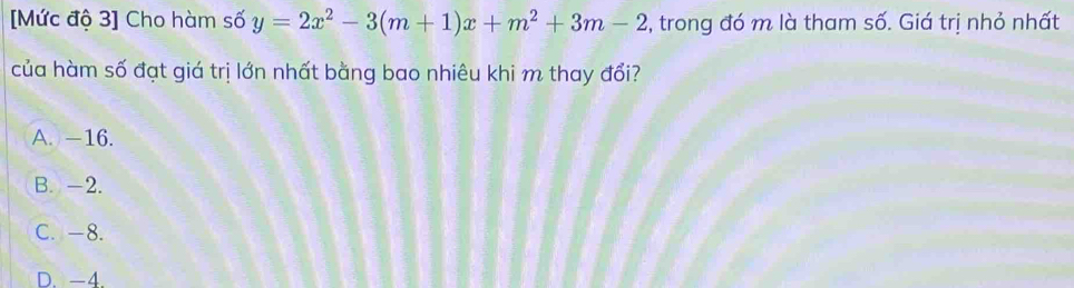 [Mức độ 3] Cho hàm số y=2x^2-3(m+1)x+m^2+3m-2 , trong đó m là tham số. Giá trị nhỏ nhất
của hàm số đạt giá trị lớn nhất bằng bao nhiêu khi m thay đổi?
A. -16.
B. -2.
C. -8.
D. -4.