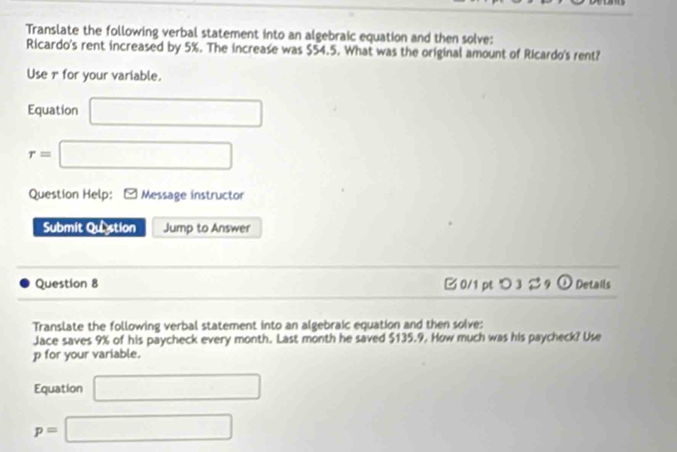 Translate the following verbal statement into an algebraic equation and then solve: 
Ricardo's rent increased by 5%. The increase was $54.5. What was the original amount of Ricardo's rent? 
Use r for your variable. 
Equation □
r=□
Question Help: * Message instructor 
Submit Quistion Jump to Answer 
Question 8 B 0/1 pt つ 3 2 9 ① Details 
Translate the following verbal statement into an algebraic equation and then solve: 
Jace saves 9% of his paycheck every month. Last month he saved $135.9. How much was his paycheck? Use
p for your variable. 
Equation □
p=□