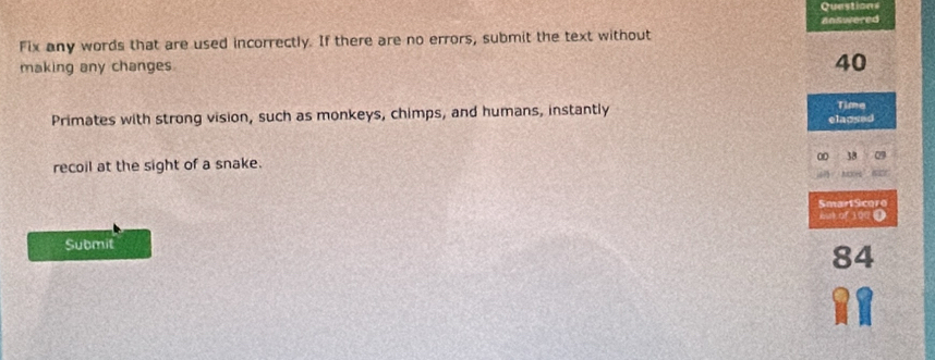 Questions 
answered 
Fix any words that are used incorrectly. If there are no errors, submit the text without 
making any changes
40
Primates with strong vision, such as monkeys, chimps, and humans, instantly Time 
elacsed 
00 38 09 
recoil at the sight of a snake. 
SmartScoro 
aut of 100 0 
Submit
84