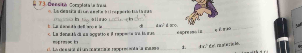 Densità Completa le frasi. 
a. La densità di un anello è il rapporto tra la sua 
in _e il suo_ 
_ 
b. La densità dell'oro è la_ di_ dm^3 d'oro. 
Sol 
c. La densità di un oggetto è il rapporto tra la sua _espressa in_ 
e il suo_ 
espresso in 
d. La densità di un materiale rappresenta la massa _di_ dm^3 del materiale. 
Vo