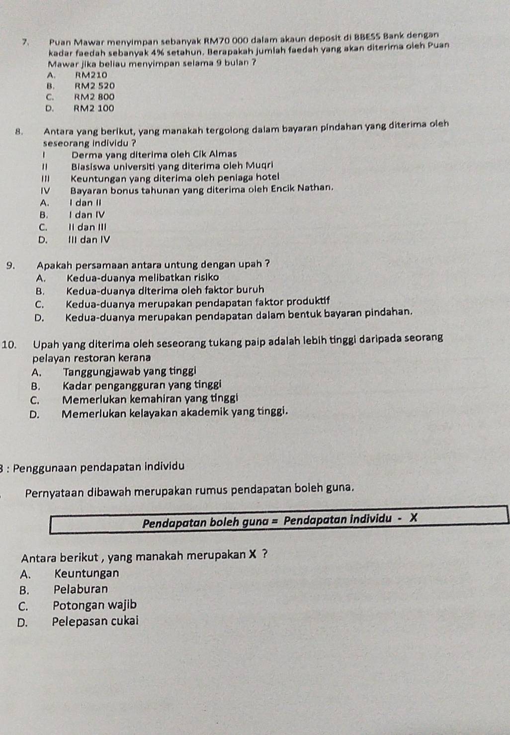 Puan Mawar menyimpan sebanyak RM70 000 dalam akaun deposit di BBESS Bank dengan
kadar faedah sebanyak 4% setahun. Berapakah jumiah faedah yang akan diterima oieh Puan
Mawar jika beliau menyimpan selama 9 bulan ?
A. RM210
B. RM2 520
C. RM2 800
D. RM2 100
8. Antara yang berikut, yang manakah tergolong dalam bayaran pindahan yang diterima oleh
seseorang individu ?
I Derma yang diterima oleh Cik Almas
II Biasiswa universiti yang diterima oleh Muqri
III Keuntungan yang diterima oleh peniaga hotel
IV Bayaran bonus tahunan yang diterima oleh Encik Nathan.
A. I dan II
B. I dan IV
C. II dan III
D. III dan IV
9. Apakah persamaan antara untung dengan upah ?
A. Kedua-duanya melibatkan risiko
B. Kedua-duanya diterima oleh faktor buruh
C. Kedua-duanya merupakan pendapatan faktor produktif
D. Kedua-duanya merupakan pendapatan dalam bentuk bayaran pindahan.
10. Upah yang diterima oleh seseorang tukang paip adalah lebih tinggi daripada seorang
pelayan restoran kerana
A. Tanggungjawab yang tinggi
B. Kadar pengangguran yang tinggi
C. Memerlukan kemahiran yang tinggi
D. Memerlukan kelayakan akademik yang tinggi.
3 : Penggunaan pendapatan individu
Pernyataan dibawah merupakan rumus pendapatan boleh guna.
Pendapatan boleh guna = Pendapatan individu - X
Antara berikut , yang manakah merupakan X ?
A. Keuntungan
B. Pelaburan
C. Potongan wajib
D. Pelepasan cukai