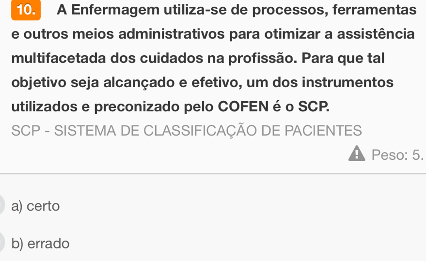 A Enfermagem utiliza-se de processos, ferramentas
e outros meios administrativos para otimizar a assistência
multifacetada dos cuidados na profissão. Para que tal
objetivo seja alcançado e efetivo, um dos instrumentos
utilizados e preconizado pelo COFEN é o SCP.
SCP - SISTEMA DE CLASSIFICAÇÃO DE PACIENTES
! Peso: 5.
a) certo
b) errado