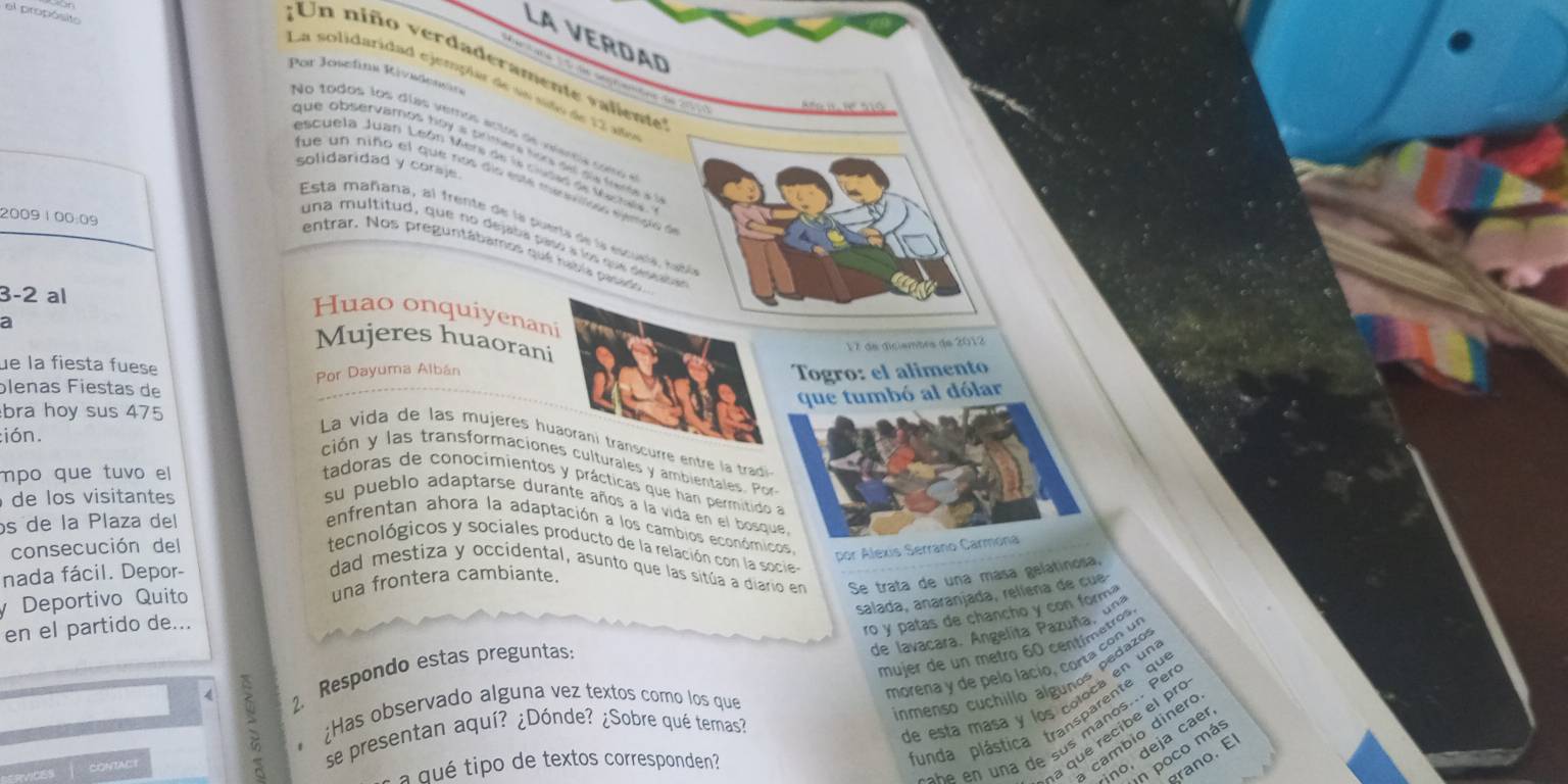 el propósit Por Josefink Rivedendin
;Un niño verdaderamente valiente
La VErdaD          8  0 º 510
La solidaridad ejempiar de so sido de 12 año
N o  todos los días vemos actos de  vienca  c o m   
que observamos hoy a primera for se sw feme à
escuela Juan León Mera de le cidas de Mertal
solidaridad y coraje.
fue un niño el que nos dío este menslto eedo à
2009 100:09
Esta mañana, al frente de la puerta de la escuría, rabó
una multitud, que no dejaba pasó à los que deseaue
entrar. Nos preguntábamos qué rabía pasado 
3-2 al
Huao onquiyenani
a
Mujeres huaorani
ue la fiesta fuese
Por Dayuma Albán  17 de diciembrs de 2012
Togro: el alimento
plenas Fiestas de
que tumbó al dólar
bra hoy sus 475
:ión.
La vida de las mujeres huaorani transcurre entre la tradi
ción y las transformaciones culturales y ambientales. Por
mpo que tuvo el
tadoras de conocimientos y prácticas que han permitido a
de los visitantes su pueblo adaptarse durante años a la vida en el bosque
os de la Plaza del
enfrentan ahora la adaptación a los cambios económicos, por Alexis Serrano Carmóna
consecución del tecnológicos y sociales producto de la relación con la socie
nada fácil. Depor-
dad mestiza y occidental, asunto que las sitúa a diario en Se trata de una mása gelatinosa.
y Deportivo Quito una frontera cambiante
salada, anaranjada, relíeña de cue
en el partido de...
ro y patas de chancho y con form?
de lavacara. Angelita Pazuña, una
mujer de un metro 60 centímetros,
morena y de pelo lacío, corta con un
4 5 2. Respondo estas preguntas:
¿Has observado alguna vez textos como los que
inmenso cuchillo álgunos pedazos
funda plástica transparente qu
s h e  n  na de sus maños... Per
a que recibe el pr
cambio diner
ACt se presentan aquí? ¿Dónde? ¿Sobre qué temas?
.    
de está masa y los coloca en una
ino, deja cae
u tipo de textos corresponden?
n poco má
grano. El