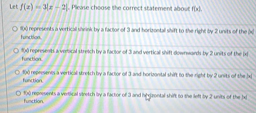 Let f(x)=3|x-2|. Please choose the correct statement about f(x).
f(x) represents a vertical shrink by a factor of 3 and horizontal shift to the right by 2 units of the | x [
function.
f(x) represents a vertical stretch by a factor of 3 and vertical shift downwards by 2 units of the |x|
function.
f(x) represents a vertical stretch by a factor of 3 and horizontal shift to the right by 2 units of the | x
function.
f(x) represents a vertical stretch by a factor of 3 and hr izontal shift to the left by 2 units of the ] x|
function.