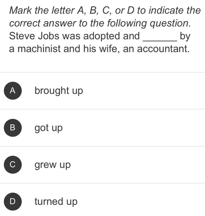 Mark the letter A, B, C, or D to indicate the
correct answer to the following question.
Steve Jobs was adopted and _by
a machinist and his wife, an accountant.
A brought up
B got up
grew up
D turned up