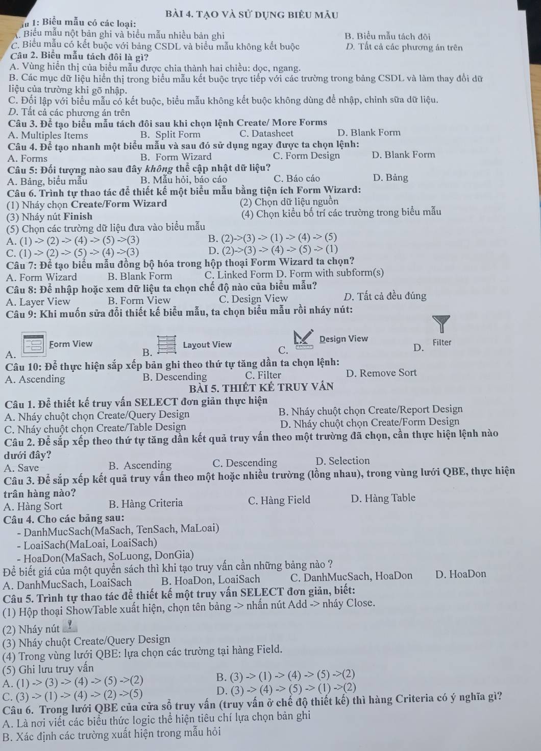 tạo và sử dụng biểu mẫu
du 1: Biểu mẫu có các loại:
C Biểu mẫu nột bản ghi và biểu mẫu nhiều bản ghi B. Biểu mẫu tách đội
C. Biểu mẫu có kết buộc với bảng CSDL và biểu mẫu không kết buộc D. Tất cả các phương án trên
Câu 2. Biểu mẫu tách đôi là gì?
A. Vùng hiển thị của biểu mẫu được chia thành hai chiều: dọc, ngang.
B. Các mục dữ liệu hiển thị trong biểu mẫu kết buộc trực tiếp với các trường trong bảng CSDL và làm thay đổi dữ
liệu của trường khi gõ nhập.
C. Đối lập với biểu mẫu có kết buộc, biểu mẫu không kết buộc không dùng để nhập, chinh sữa dữ liệu.
D. Tất cả các phương án trên
Câu 3. Để tạo biểu mẫu tách đôi sau khi chọn lệnh Create/ More Forms
A. Multiples Items B. Split Form C. Datasheet D. Blank Form
Câu 4. Để tạo nhanh một biểu mẫu và sau đó sử dụng ngay được ta chọn lệnh:
A. Forms B. Form Wizard C. Form Design D. Blank Form
Câu 5: Đối tượng nào sau đây không thể cập nhật dữ liệu?
A. Bảng, biểu mẫu B. Mẫu hỏi, báo cáo C. Báo cáo D. Bảng
Câu 6. Trình tự thao tác để thiết kế một biểu mẫu bằng tiện ích Form Wizard:
(1) Nháy chọn Create/Form Wizard (2) Chọn dữ liệu nguồn
(3) Nháy nút Finish (4) Chọn kiều bố trí các trường trong biểu mẫu
(5) Chọn các trường dữ liệu đưa vào biểu mẫu
B.
A. (1)->(2)->(4)->(5)->(3) (2)->(3)->(1)->(4)->(5)
C. (1)->(2)->(5)->(4)->(3)
D. (2)->(3)->(4)->(5)->(1)
Câu 7: Để tạo biểu mẫu đồng bộ hóa trong hộp thoại Form Wizard ta chọn?
A. Form Wizard B. Blank Form C. Linked Form D. Form with subform(s)
Câu 8: Để nhập hoặc xem dữ liệu ta chọn chế độ nào của biểu mẫu?
A. Layer View B. Form View C. Design View D. Tất cả đều đúng
Câu 9: Khi muốn sửa đổi thiết kế biểu mẫu, ta chọn biểu mẫu rồi nháy nút:
Form View Layout View C. Design View Filter
A.
B.
D.
Câu 10: Để thực hiện sắp xếp bản ghi theo thứ tự tăng dần ta chọn lệnh:
A. Ascending B. Descending C. Filter D. Remove Sort
bài 5. thiếT KÉ tRUY vấn
Câu 1. Để thiết kế truy vấn SELECT đơn giản thực hiện
A. Nháy chuột chọn Create/Query Design B. Nháy chuột chọn Create/Report Design
C. Nháy chuột chọn Create/Table Design  D. Nháy chuột chọn Create/Form Design
Câu 2. Để sắp xếp theo thứ tự tăng dần kết quả truy vấn theo một trường đã chọn, cần thực hiện lệnh nào
dưới đây?
A. Save B. Ascending C. Descending D. Selection
Câu 3. Để sắp xếp kết quả truy vấn theo một hoặc nhiều trường (lồng nhau), trong vùng lưới QBE, thực hiện
trân hàng nào?
A. Hàng Sort B. Hàng Criteria C. Hàng Field D. Hàng Table
Câu 4. Cho các bảng sau:
- DanhMucSach(MaSach, TenSach, MaLoai)
- LoaiSach(MaLoai, LoaiSach)
- HoaDon(MaSach, SoLuong, DonGia)
Để biết giá của một quyển sách thì khi tạo truy vấn cần những bảng nào ?
A. DanhMucSach, LoaiSach B. HoaDon, LoaiSach C. DanhMucSach, HoaDon D. HoaDon
Câu 5. Trình tự thao tác để thiết kế một truy vấn SELECT đơn giản, biết:
(1) Hộp thoại ShowTable xuất hiện, chọn tên bảng -> nhấn nút Add -> nháy Close.
(2) Nháy nút
(3) Nháy chuột Create/Query Design
(4) Trong vùng lưới QBE: lựa chọn các trường tại hàng Field.
(5) Ghi lưu truy vấn
A. (1)->(3)->(4)->(5)->(2)
B. (3)->(1)->(4)->(5)->(2)
C. (3)->(1)->(4)->(2)->(5)
D. (3)->(4)->(5)->(1)->(2)
Câu 6. Trong lưới QBE của cửa sổ truy vấn (truy vấn ở chế độ thiết kế) thì hàng Criteria có ý nghĩa gì?
A. Là nơi viết các biểu thức logic thể hiện tiêu chí lựa chọn bản ghi
B. Xác định các trường xuất hiện trong mẫu hỏi