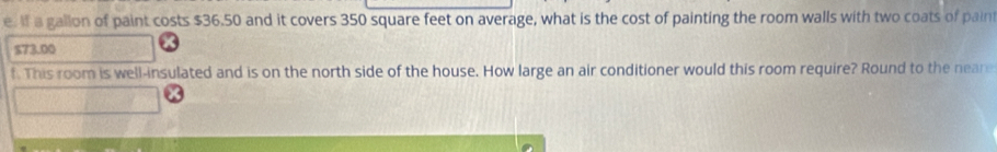 If a gallon of paint costs $36.50 and it covers 350 square feet on average, what is the cost of painting the room walls with two coats of paint
$73.00
f. This room is well-insulated and is on the north side of the house. How large an air conditioner would this room require? Round to the neare