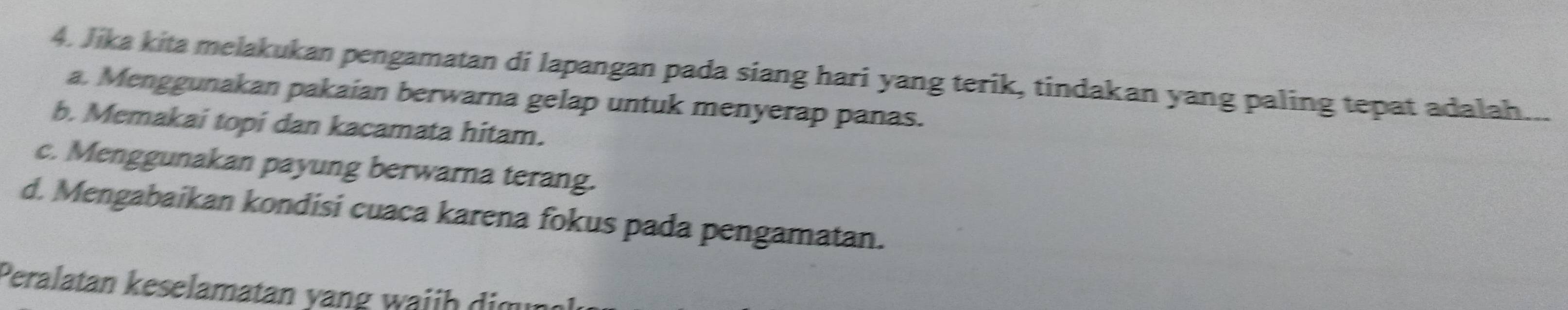 Jika kita melakukan pengamatan di lapangan pada siang hari yang terik, tindakan yang paling tepat adalah...
a. Menggunakan pakaian berwarna gelap untuk menyerap panas.
b. Memakai topi dan kacamata hitam.
c. Menggunakan payung berwarna terang.
d. Mengabaikan kondisi cuaca karena fokus pada pengamatan.
Peralatan keselamatan yang waiih dim