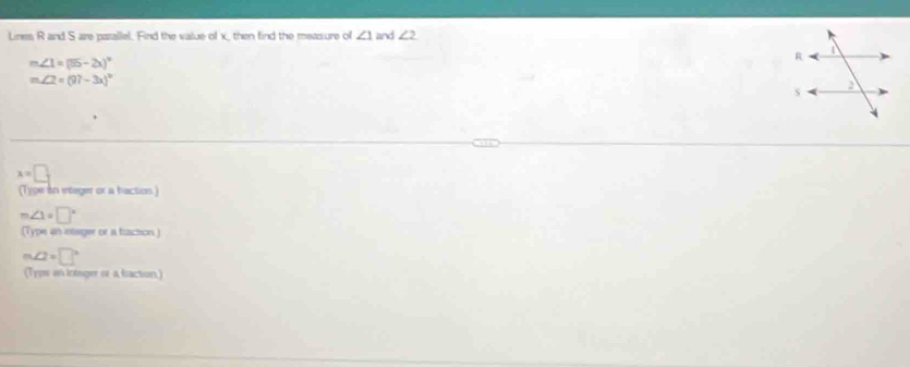 Lines R and S are parallel. Find the value of x, then find the measure of ∠ 1 and ∠ 2
m∠ 1=(55-2x)^circ 
m∠ 2=(97-3x)^circ 
x=□
(Type in integer or a haction.)
m∠ 1=□°
(1) ype an integer or a baction )
m∠ 2=□°
Typs an intager or a isaction)