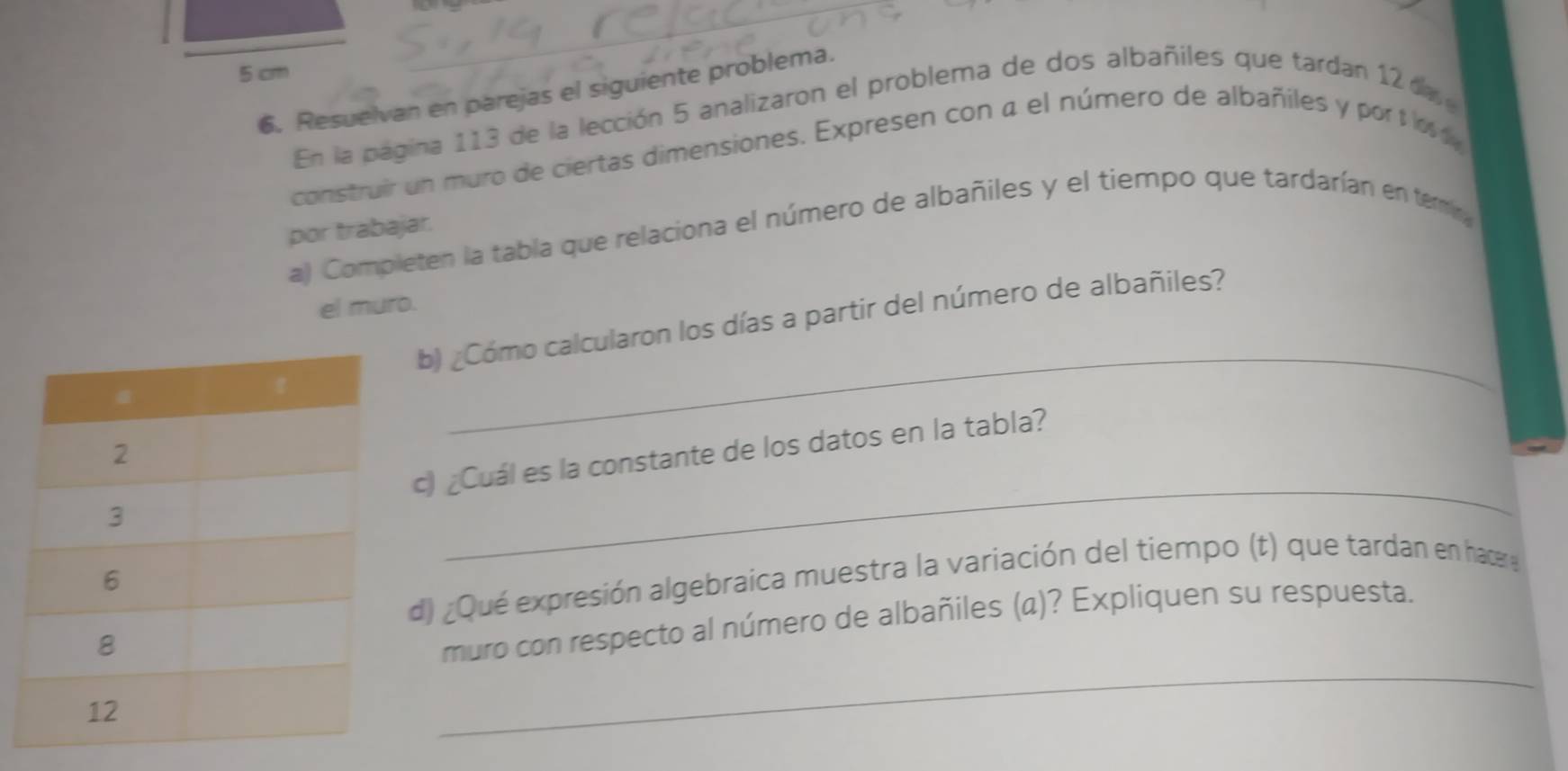 5 cm
6. Resuelvan en parejas el siguiente problema. 
En la pagina 113 de la lección 5 analizaron el problema de dos albañiles que tardan 12 a 
construir un muro de ciertas dimensiones. Expresen con a el número de albañiles y por t i 
por trabajar. 
a) Completen la tabla que relaciona el número de albañiles y el tiempo que tardarían en terr 
el muro. 
_ 
b) ¿Cómo calcularon los días a partir del número de albañiles? 
c) ¿Cuál es la constante de los datos en la tabla? 
d) ¿Qué expresión algebraica muestra la variación del tiempo (t) que tardan en hace 
_ 
muro con respecto al número de albañiles (a)? Expliquen su respuesta.