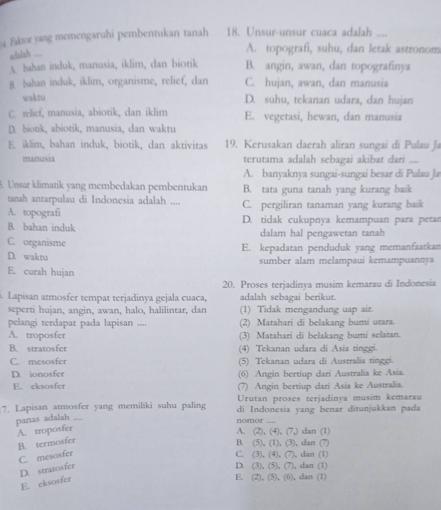 Faktor yang memengaruhi pembentukan tanah 18. Unsur-unsur cuaca adalah ....
adalah ....
A. topografi, suhu, dan letak astronom
A. bahan induk, manusia, iklim, dan biotik B. angin, awan, dan topografinya
B bahan induk, iklim, organisme, relief, dan C. hujan, awan, dan manusia
waktu D. suhu, tekanan udara, dan hujan
C. relief, manusia, abiotik, dan iklim E. vegetasi, hewan, dan manusia
D. biotik, abiotik, manusia, dan waktu
E iklim, bahan induk, biotik, dan aktivitas 19. Kerusakan daerah aliran sungai di Pulau Ja
manusia terutama adalah sebagai akibat dari_
A. banyaknya sungai-sungai besar di Pulau Ja
5. Unsur klimatik yang membedakan pembentukan B. tata guna tanah yang kurang baik
tanah antarpulau di Indonesia adalah ....
C. pergiliran tanaman yang kurang baik
A. topografi
D. tidak cukupnya kemampuan para petan
B. bahan induk
dalam hal pengawetan tanah
C. organisme
E. kepadatan penduduk yang memanfaatkan
D. waktu
sumber alam melampaui kemampuannya
E. curah hujan
20. Proses terjadinya musim kemarau di Indonesia
. Lapisan atmosfer tempat terjadinya gejala cuaca, adalah sebagai berikut.
seperti hujan, angin, awan, halo, halilintar, dan (1) Tidak mengandung uap air.
pelangi terdapat pada lapisan .... (2) Matahari di belakang bumi utara.
A. troposfer (3) Matahari di belakang bumi selatan.
B. stratosfer (4) Tekanan udara di Asia tinggi.
C. mesosfer (5) Tekanan udara di Australia tinggi.
D. ionosfer (6) Angin bertiup dari Australia ke Asia.
E. eksosfer (7) Angin bertiup dari Asia ke Australia.
Urutan proses terjadinya musim kemarau
7. Lapisan atmosfer yang memiliki suhu paling di Indonesia yang benar ditunjukkan pada
panas adalah ....
nomor ....
A. troposfer A. (2), (4), (7,) dan (1)
B. termosfer
B. (5), (1), (3), dan (7)
C. mesosfer C. (3), (4), (7), dan (1)
D. stratosfer
D. (3), (5), (7), dan (1)
E. cksosfer
E. (2), (5), (6), dan (1)