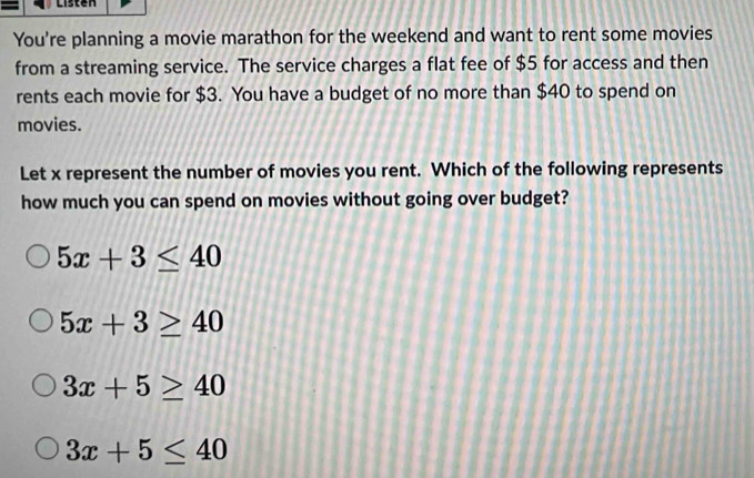 Listen
You're planning a movie marathon for the weekend and want to rent some movies
from a streaming service. The service charges a flat fee of $5 for access and then
rents each movie for $3. You have a budget of no more than $40 to spend on
movies.
Let x represent the number of movies you rent. Which of the following represents
how much you can spend on movies without going over budget?
5x+3≤ 40
5x+3≥ 40
3x+5≥ 40
3x+5≤ 40