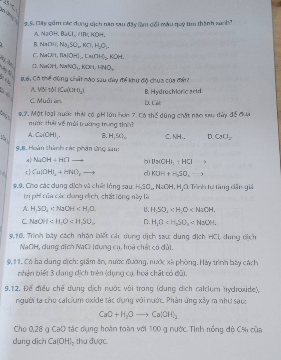 ∠ S'C_1
n ứng 
9.5. Dãy gồm các dung dịch nào sau đây làm đổi màu quỳ tím thành xanh?
A. Na OH, BaCl_2,HBr,KOH.
9. B. NaOH, Na_2SO_4,KCl,H_2O_2.
C. 1 V aOH, Ba(OH)_2,Ca(OH)_2,KOH.
ày, làm D. 1 VaOH NaNO_3,KOH,HNO_3.
đây đế
9.6. Có thể dùng chất nào sau đây để khử độ chua của đất?
t này
A. Vôi tôi (Ca(OH)_2).
vá vỏ
B. Hydrochloric acid.
C. Muối ăn. D. Cát
ongt
9.7. Một loại nước thải có pH lớn hơn 7. Có thể dùng chất nào sau đây để đưa
nước thải về môi trường trung tính?
sửa
A. Ca(OH)_2. B. H_2SO_4. C. NH_3. D. CaCl_2.
9.8. Hoàn thành các phản ứng sau:
a) NaOH+HClto b) Ba(OH)_2+HCl
an c) Cu(OH)_2+HNO_3 d) KOH+H_2SO_4 to
9.9. Cho các dung dịch và chất lỏng sau: H_2SO_4,NaOH,H_2O. Trình tự tăng dần giá
trị pH của các dung dịch, chất lỏng này là
A. H_2SO_4 B. H_2SO_4
C. NaOH D. H_2O
9.10. Trình bày cách nhận biết các dung dịch sau: dung dịch HCl, dung dịch
NaOH, dung dịch NaCl (dụng cụ, hoá chất có đủ).
9.11. Có ba dung dịch: giấm ăn, nước đường, nước xà phòng. Hãy trình bày cách
nhận biết 3 dung dịch trên (dụng cụ, hoá chất có đủ).
9.12. Để điều chế dung dịch nước vôi trong (dung dịch calcium hydroxide),
người ta cho calcium oxide tác dụng với nước. Phản ứng xảy ra như sau:
CaO+H_2Oto Ca(OH)_2
Cho 0,28 g CaO tác dụng hoàn toàn với 100 g nước. Tính nồng độ C% của
dung dịch Ca(OH)_2 thu được.