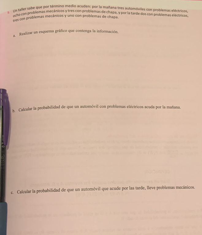 Un taller sabe que por término medio acuden: por la mañana tres automóviles con problemas eléctricos, 
ocho con problemas mecánicos y tres con problemas de chapa, y por la tarde dos con problemas eléctricos, 
tres con problemas mecánicos y uno con problemas de chapa 
a. Realizar un esquema gráfico que contenga la información. 
b. Calcular la probabilidad de que un automóvil con problemas eléctricos acuda por la mañana. 
c. Calcular la probabilidad de que un automóvil que acude por las tarde, lleve problemas mecánicos.