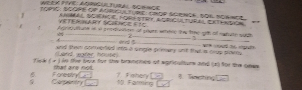 WEEK FIVE: AGRICULTURAL SCIENCE
TOPIC: SCOPE OP AGRICULTURE: CROP SCIENCE, SOIL SCIENCE,
1 AnmAl ScieNcE, FORESTRy, AgriCUltUraL exteNSIóN
VETERINARY SCIENCE ETC.
1 Aprioutiure is a production of plant where the free gfft of nature such

__
_2
_3
and 5 _ are used as iputs 
and then converted into.a single primary un't that is crop plants
(Land, water, house).
Tick ( - ) in the box for the branches of agriculturs and (x) for the ones
that are not.
B Forestry 7. Fishery B. Teaching
Camentry 10. Farming