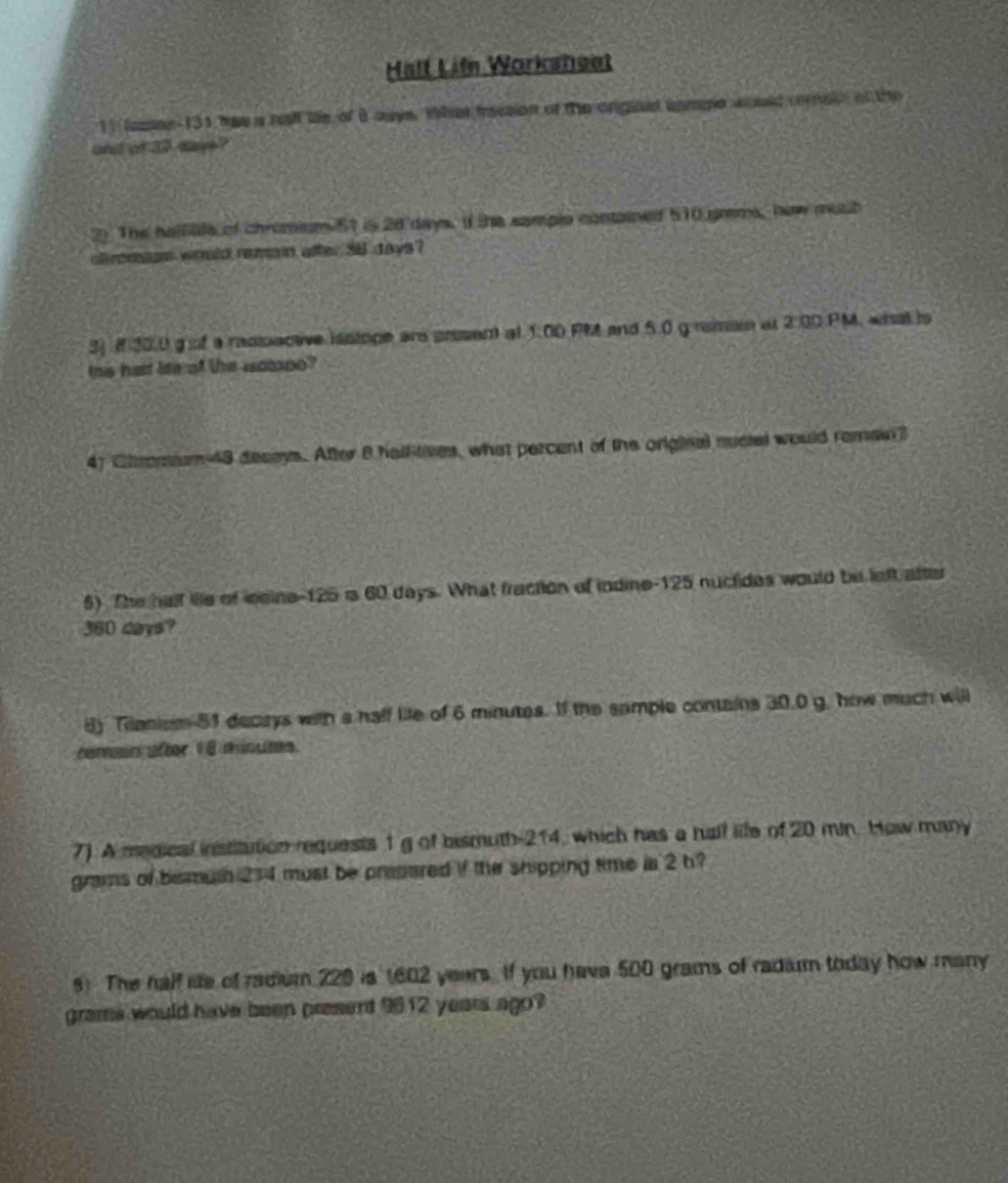 Half Lifn Worksheet 
11 lusne 131 has a nall le of B aays. What trection of the origind sampe would corain of the 
and of a2 saye ? 
2) The halale of chromium 51 is 2d days. If the samplo contained 510 grms, haw muth 
cromsan would remain after 36 days? 
SJ. ( 30,0 g of a rasisaceve isstope are prsent at 1:00 PM and 5.0 g remai at 2.00 PM, what is 
this hast life of the wotooo? 
41 Chomium 48 decays. After 8 hall-tives, what percent of the original nucial would remain? 
5) The half lie of lesine- 125 i 60 days. What fraction of indine- 125 nuctides would be left after
360 days? 
6) Tilaniom 51 decirys with a half life of 6 minutes. If the sample contains 30.0 g. how much will 
reman after 1 8 minutes. 
7) A medical institution requests 1 g of bismuth- 214, which has a half life of 20 min. How many
grams of bermush 214 must be presared if the shipping time is 2 h? 
s) The half ie of radium 220 is 1602 years. If you hava 500 grams of radium today how many 
grame would have been present 9612 years ago?