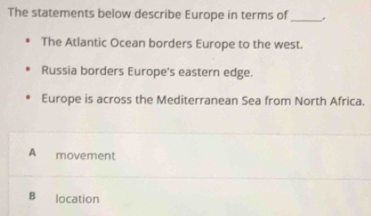 The statements below describe Europe in terms of_
The Atlantic Ocean borders Europe to the west.
Russia borders Europe's eastern edge.
Europe is across the Mediterranean Sea from North Africa.
A movement
B₹ location