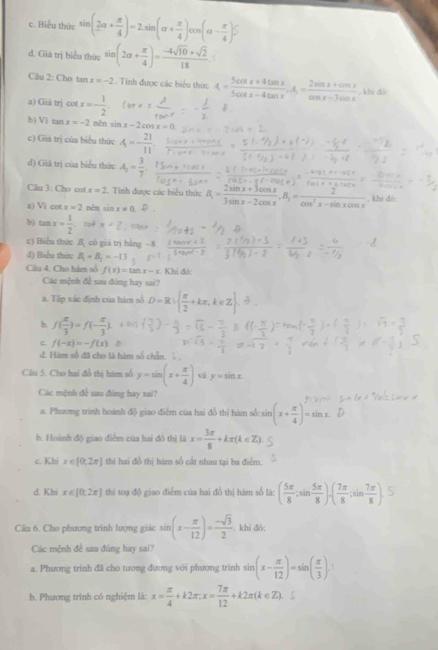 c. Biểu thức sin (_ 2alpha + π /4 )=2.sin (alpha + π /4 )cos (alpha - π /4 )S
d. Giá trị biểu thức sin (2alpha + π /4 )= (-4sqrt(10)+sqrt(2))/18 .
Câu 2: Cho tan x=-2. Tinh được các biểu thức A= (5cos x+4tan x)/5cot x-4tan x ,A_1= (2sin x+cos x)/cos x-3sin x  , khi đốc
a) Giâ trị cot x=- 1/2 .
b) Vi t anx=-2 nên sin x-2cos x=0
c) Giả trị của biểu thức A=- 21/11 .
d) Giả trị của biểu thức A_2= 3/7 .
Câu 3: Cho cot x=2.. Tính được các biểu thức B_1= (2sin x+3cos x)/3sin x-2cos x ,B_1= 2/cos^2x-sin xcos x  , khi đó:
a) V i cot x=2 nên sin x!= 0 D
b) tan x= 1/2 
c) Biển thức B_1 có giá trị bằng −8.
đ) Biểu thức B_1+B_2=-13
Cầâu 4. Cho hàm số f(x)=tan x-x Khi đỏ:
Các mệnh đề sau đúng hay sai?
a. Tập xác định của hàm số D=R|  π /2 +kπ ,k∈ 1* 3
b. f( π /3 )=f(- π /3 ).
c. f(-x)=-f(x) D
đ. Hám số đã cho là hàm số chẵn, 
Câu 5. Cho hai đồ thị hàm số y=sin (x+ π /4 ) và y=sin x.
Các mệnh đề sau đúng hay sai?
a. Phương trình hoành độ giao điểm của hai đồ thị hàm số:sin (x+ π /4 )=sin x.
b. Hoành độ giao điểm của hai đô thị là x= 3π /8 +kπ (k∈ Z).
c. Khi x∈ [0,2π ] thi hai đồ thị hàm số cất nhau tại ba điểm.
d. Khi x∈ [0,2π ] thi toạ độ giao điểm của hai đồ thị hàm số là: ( 5π /8 ;sin  5π /8 ).endpmatrix · beginpmatrix  7π /8 ;sin  7π /8 
Câu 6. Cho phương trình lượng giác sin (x- π /12 )= (-sqrt(3))/2 . khi đó:
Các mệnh đề sau đủng hay sai?
a. Phương trình đã cho tương đương với phương trình sin (x- π /12 )=sin ( π /3 ).
b. Phương trình có nghiệm là: x= π /4 +k2π ,x= 7π /12 +k2π (k∈ Z). 5