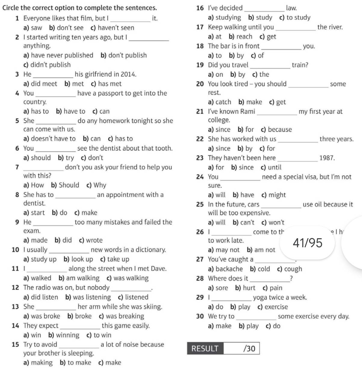 Circle the correct option to complete the sentences. 16 I've decided _law.
1 Everyone likes that film, but I _it. a) studying b) study c) to study
a) saw b) don't see c) haven’t seen 17 Keep walking until you _the river.
2 I started writing ten years ago, but I_ a) at b) reach c) get
anything. 18 The bar is in front _you.
a) have never published b) don't publish a) to b) by c) of
c) didn’t publish 19 Did you travel _train?
3 He_ his girlfriend in 2014. a) on b) by c) the
a) did meet b) met c) has met 20 You look tired - you should _some
4 You _have a passport to get into the rest.
country. a) catch b) make c) get
a) has to b) have to c) can 21 I’ve known Rami _my first year at
5 She _do any homework tonight so she college.
can come with us. a) since b) for c) because
a) doesn’t have to b) can c) has to 22 She has worked with us _three years.
6 You _see the dentist about that tooth. a) since b) by c) for
a) should b) try c) don't 23 They haven’t been here _1987.
1 _don’t you ask your friend to help you a) for b) since c) until
with this? 24 You _need a special visa, but I’m not
a) How b) Should c) Why sure.
8 She has to _an appointment with a a) will b) have c) might
dentist. 25 In the future, cars_ use oil because it
a) start b) do c) make will be too expensive.
9 He_ too many mistakes and failed the a) will b) can’t c) won’t
exam. 26 |_ come to th e l h
a) made b) did c) wrote to work late. 41/95
10 I usually _new words in a dictionary. a) may not b) am not
a) study up b) look up c) take up 27 You've caught a_
.
11 |_ along the street when I met Dave. a) backache b) cold c) cough
a) walked b) am walking c) was walking 28 Where does it _?
12 The radio was on, but nobody _a) sore b) hurt c) pain
.
a) did listen b) was listening c) listened 29 1 _yoga twice a week.
13 She _her arm while she was skiing. a) do b) play c) exercise
a) was broke b) broke c) was breaking 30 We try to _some exercise every day.
14 They expect_ this game easily. a) make b) play c) do
a) win₹ b) winning c) to win
15 Try to avoid _a lot of noise because RESULT /30
your brother is sleeping.
a) making b) to make c) make