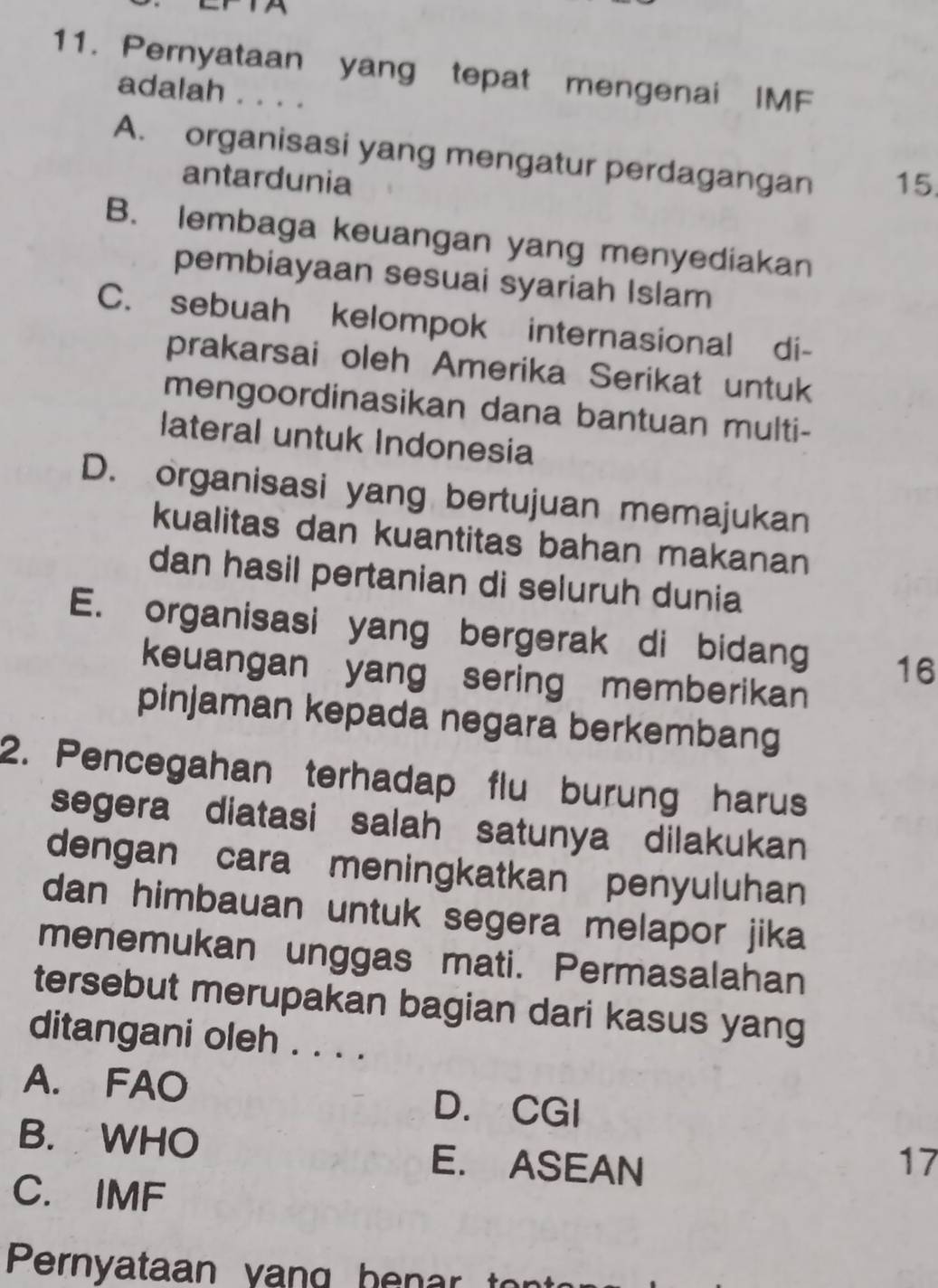 Pernyataan yang tepat mengenai IMF
adalah . . . .
A. organisasi yang mengatur perdagangan 15
antardunia
B. lembaga keuangan yang menyediakan
pembiayaan sesuai syariah Islam
C. sebuah kelompok internasional di-
prakarsai oleh Amerika Serikat untuk
mengoordinasikan dana bantuan multi-
lateral untuk Indonesia
D. organisasi yang bertujuan memajukan
kualitas dan kuantitas bahan makanan
dan hasil pertanian di seluruh dunia
E. organisasi yang bergerak di bidang 16
keuangan yang sering memberikan
pinjaman kepada negara berkembang
2. Pencegahan terhadap flu burung harus
segera diatasi salah satunya dilakukan
dengan cara meningkatkan penyuluhan
dan himbauan untuk segera melapor jika
menemukan unggas mati. Permasalahan
tersebut merupakan bagian dari kasus yang
ditangani oleh . . . .
A. FAO D. CGI
B. WHO E. ASEAN 17
C. IMF
Pernyataan vang hen r t