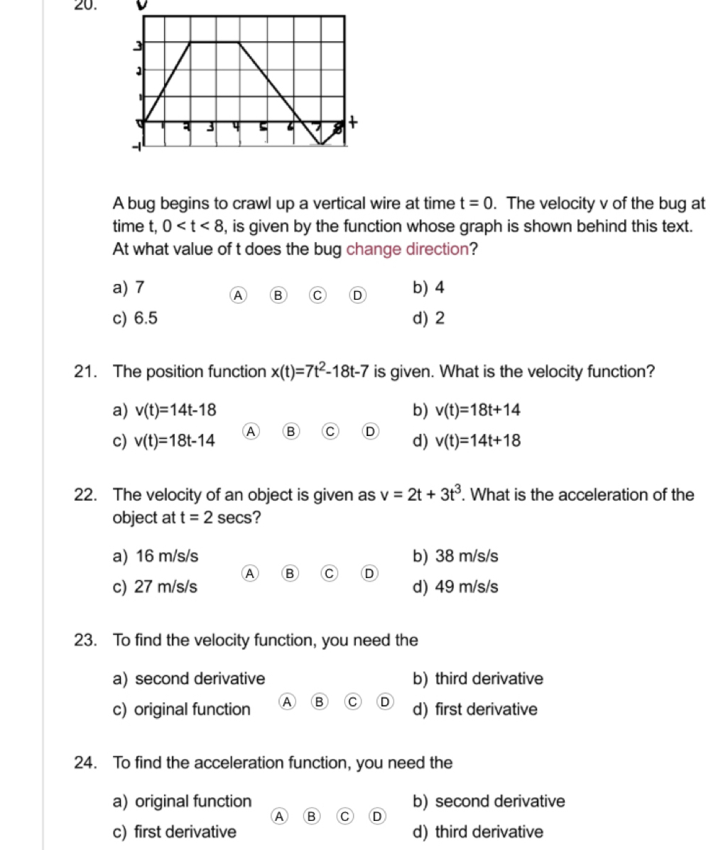 v
A bug begins to crawl up a vertical wire at time t=0. The velocity v of the bug at
time t, 0 , is given by the function whose graph is shown behind this text.
At what value of t does the bug change direction?
a) 7 b) 4
A B C D
c) 6.5 d) 2
21. The position function x(t)=7t^2-18t-7 is given. What is the velocity function?
a) v(t)=14t-18 b) v(t)=18t+14
c) v(t)=18t-14 R
d) v(t)=14t+18
22. The velocity of an object is given as v=2t+3t^3. What is the acceleration of the
object at t=2 secs?
a) 16 m/s/s b) 38 m/s/s
A B C D
c) 27 m/s/s d) 49 m/s/s
23. To find the velocity function, you need the
a) second derivative b) third derivative
c) original function A B C D d) first derivative
24. To find the acceleration function, you need the
a) original function b) second derivative
A B C D
c) first derivative d) third derivative