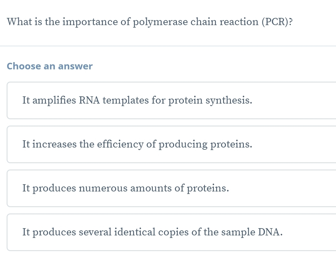 What is the importance of polymerase chain reaction (PCR)?
Choose an answer
It amplifies RNA templates for protein synthesis.
It increases the efficiency of producing proteins.
It produces numerous amounts of proteins.
It produces several identical copies of the sample DNA.