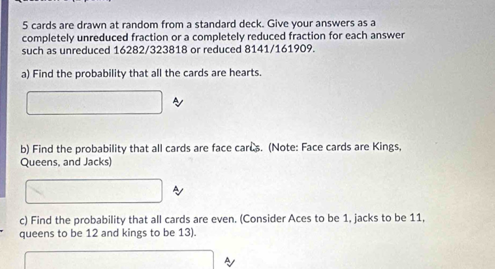 5 cards are drawn at random from a standard deck. Give your answers as a 
completely unreduced fraction or a completely reduced fraction for each answer 
such as unreduced 16282/323818 or reduced 8141/161909. 
a) Find the probability that all the cards are hearts. 
A 
b) Find the probability that all cards are face cares. (Note: Face cards are Kings, 
Queens, and Jacks) 
c) Find the probability that all cards are even. (Consider Aces to be 1, jacks to be 11, 
queens to be 12 and kings to be 13).