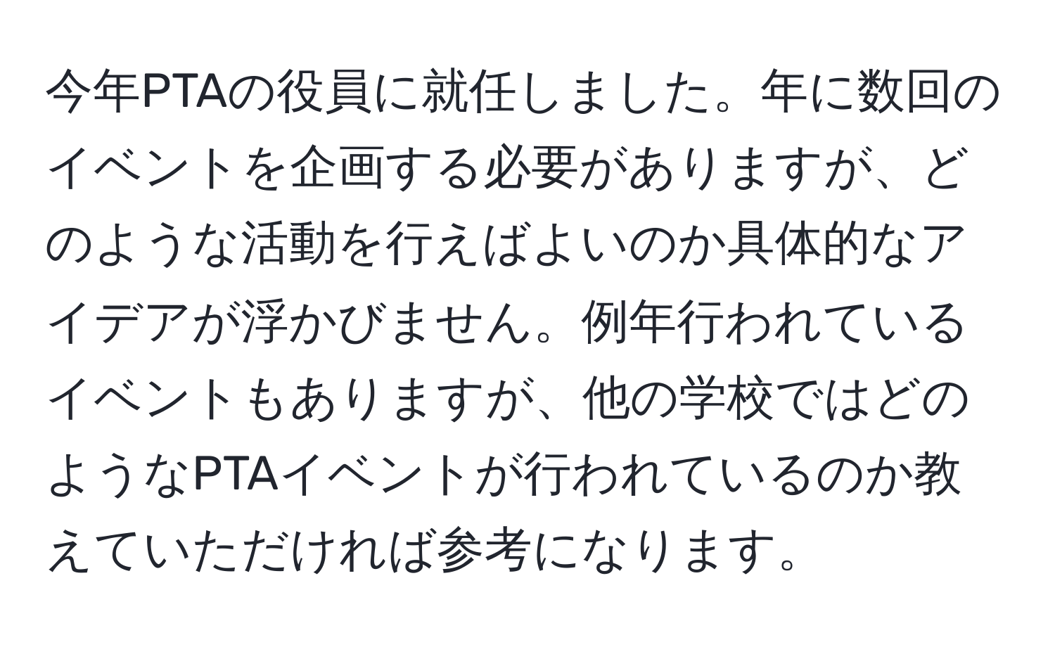 今年PTAの役員に就任しました。年に数回のイベントを企画する必要がありますが、どのような活動を行えばよいのか具体的なアイデアが浮かびません。例年行われているイベントもありますが、他の学校ではどのようなPTAイベントが行われているのか教えていただければ参考になります。