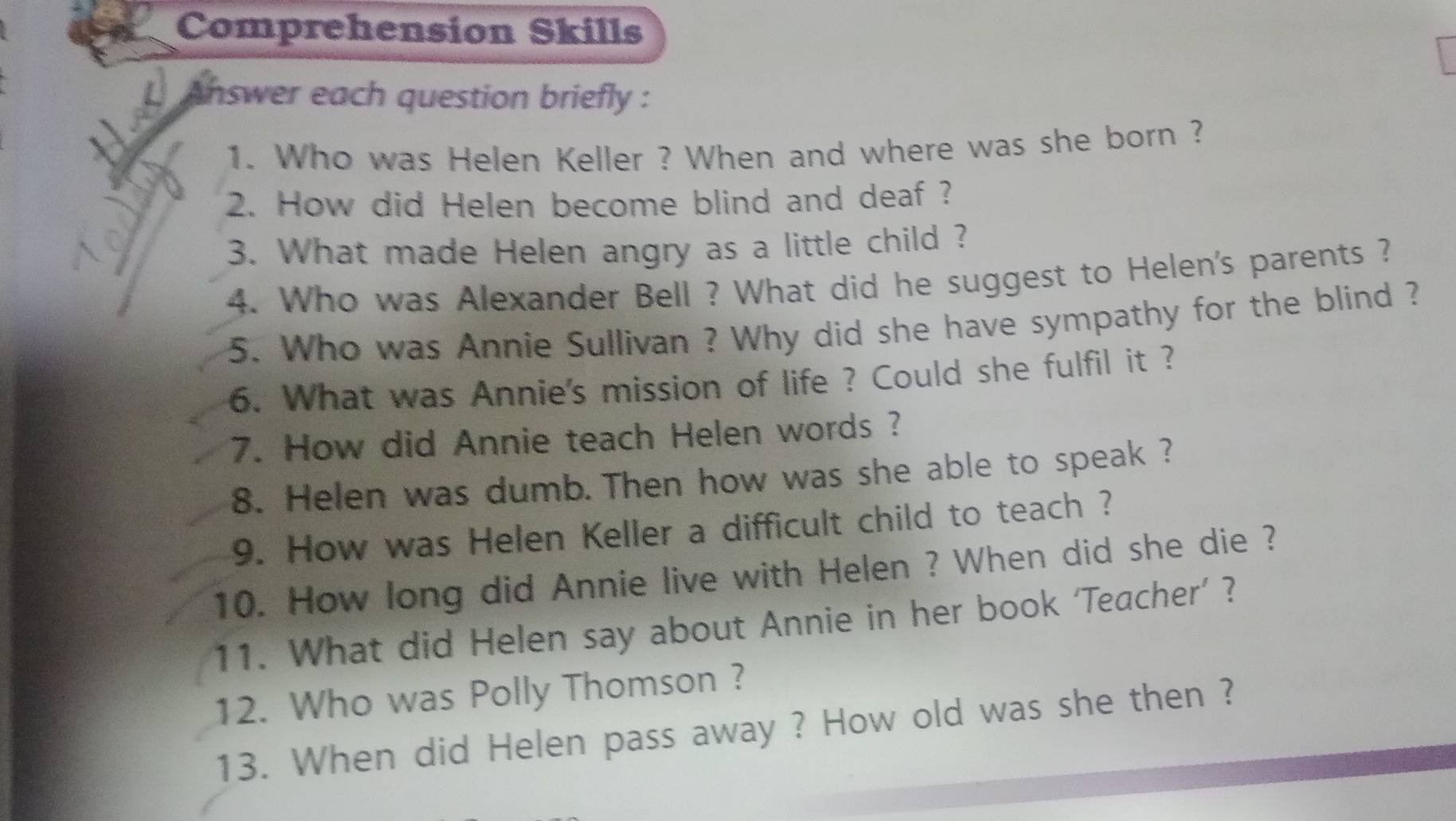 Comprehension Skills 
Answer each question briefly : 
1. Who was Helen Keller ? When and where was she born ? 
2. How did Helen become blind and deaf ? 
3. What made Helen angry as a little child ? 
4. Who was Alexander Bell ? What did he suggest to Helen's parents ? 
5. Who was Annie Sullivan ? Why did she have sympathy for the blind ? 
6. What was Annie's mission of life ? Could she fulfil it ? 
7. How did Annie teach Helen words ? 
8. Helen was dumb. Then how was she able to speak ? 
9. How was Helen Keller a difficult child to teach ? 
10. How long did Annie live with Helen ? When did she die ? 
11. What did Helen say about Annie in her book ‘Teacher’ ? 
12. Who was Polly Thomson ? 
13. When did Helen pass away ? How old was she then ?