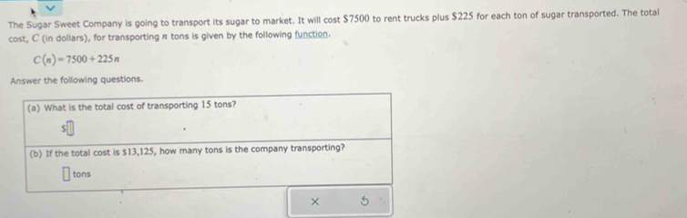 The Sugar Sweet Company is going to transport its sugar to market. It will cost $7500 to rent trucks plus $225 for each ton of sugar transported. The total 
cost, C (in dollars), for transporting π tons is given by the following function.
C(n)=7500+225n
Answer the following questions. 
×