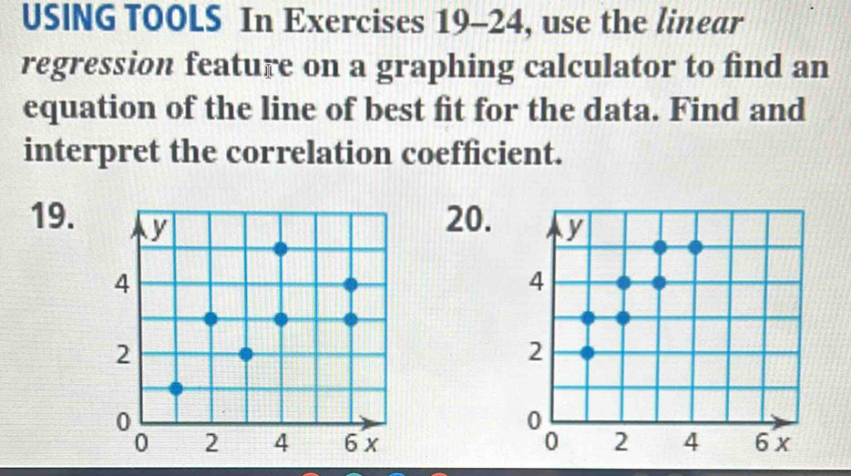 USING TOOLS In Exercises 19-24, use the linear 
regression feature on a graphing calculator to find an 
equation of the line of best fit for the data. Find and 
interpret the correlation coefficient. 
19. 
20.