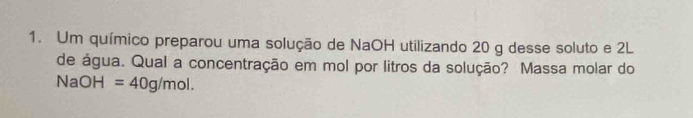 Um químico preparou uma solução de NaOH utilizando 20 g desse soluto e 2L
de água. Qual a concentração em mol por litros da solução? Massa molar do
NaOH=40g/mol.