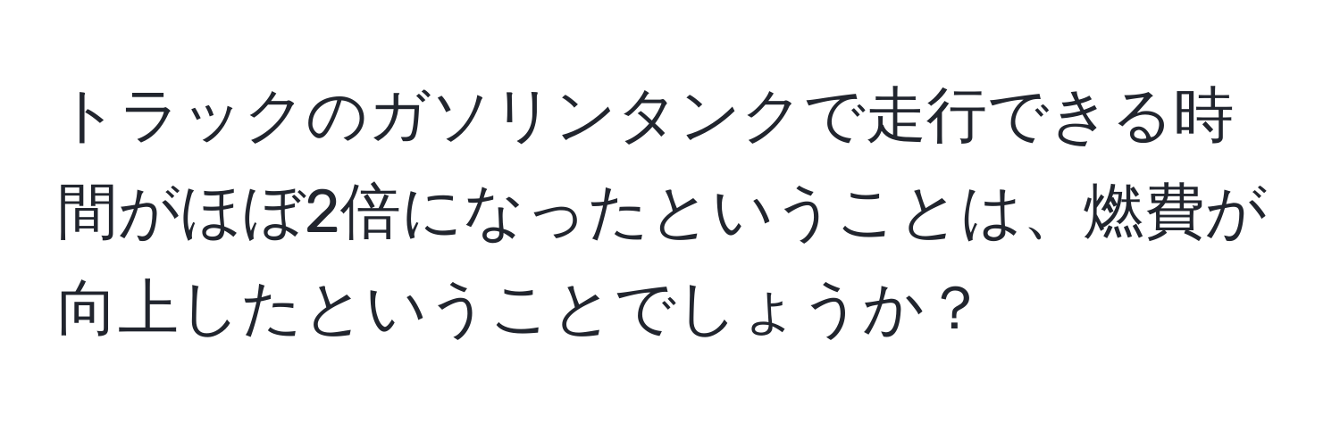 トラックのガソリンタンクで走行できる時間がほぼ2倍になったということは、燃費が向上したということでしょうか？