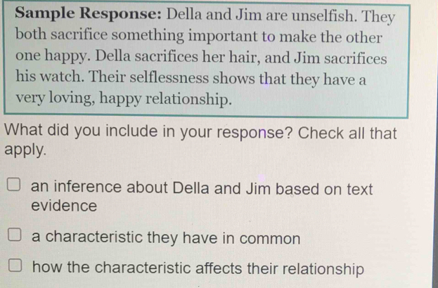 Sample Response: Della and Jim are unselfish. They
both sacrifice something important to make the other
one happy. Della sacrifices her hair, and Jim sacrifices
his watch. Their selflessness shows that they have a
very loving, happy relationship.
What did you include in your response? Check all that
apply.
an inference about Della and Jim based on text
evidence
a characteristic they have in common
how the characteristic affects their relationship