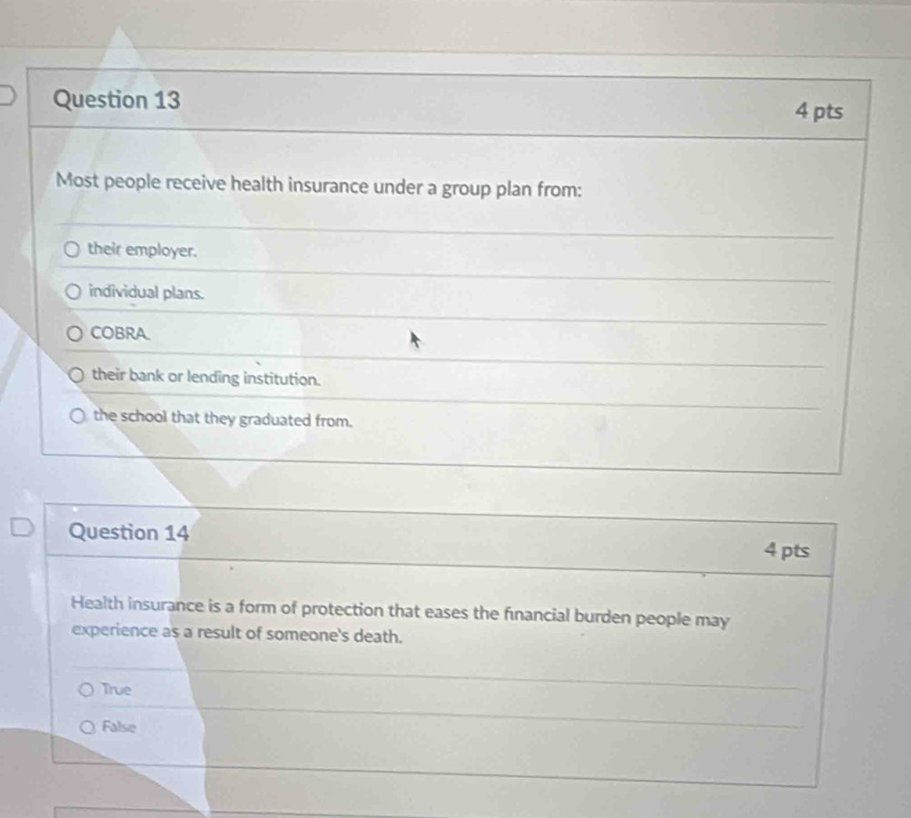 Most people receive health insurance under a group plan from:
their employer.
individual plans.
COBRA
their bank or lending institution.
the school that they graduated from.
Question 14
4 pts
Health insurance is a form of protection that eases the financial burden people may
experience as a result of someone's death.
True
False